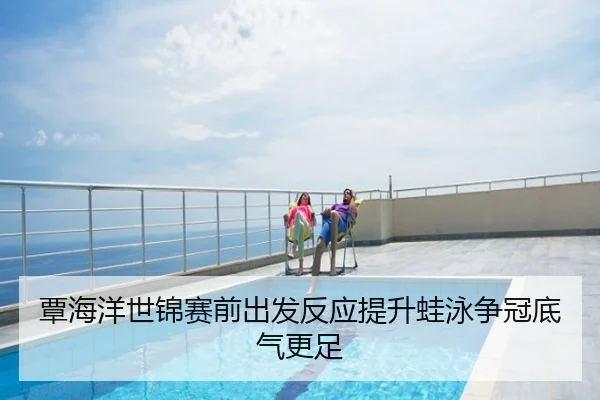 覃海洋世锦赛前出发反应提升蛙泳争冠底气更足