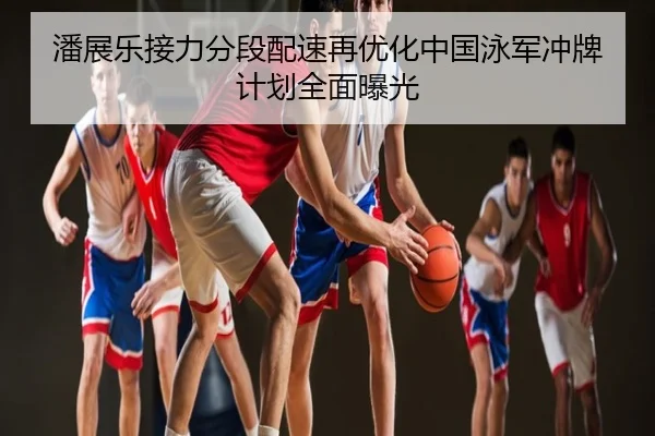 潘展乐接力分段配速再优化中国泳军冲牌计划全面曝光