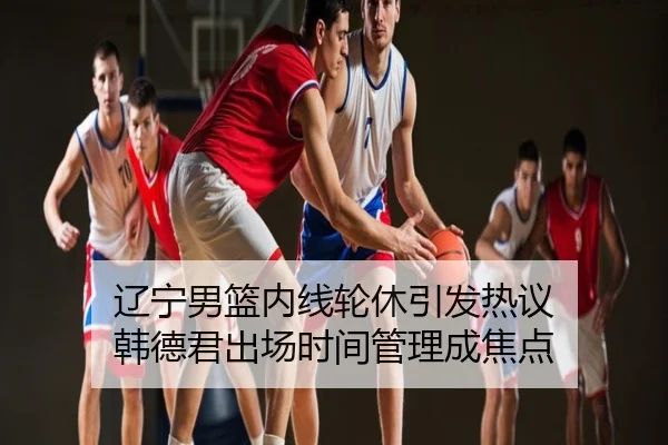 辽宁男篮内线轮休引发热议 韩德君出场时间管理成焦点