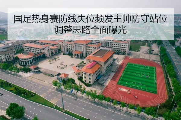 国足热身赛防线失位频发主帅防守站位调整思路全面曝光