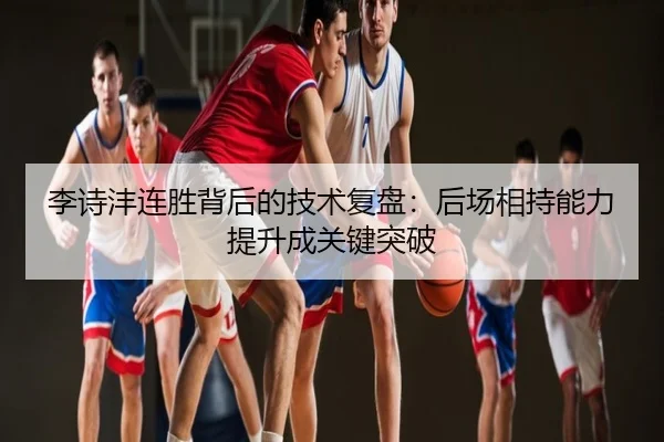 李诗沣连胜背后的技术复盘：后场相持能力提升成关键突破