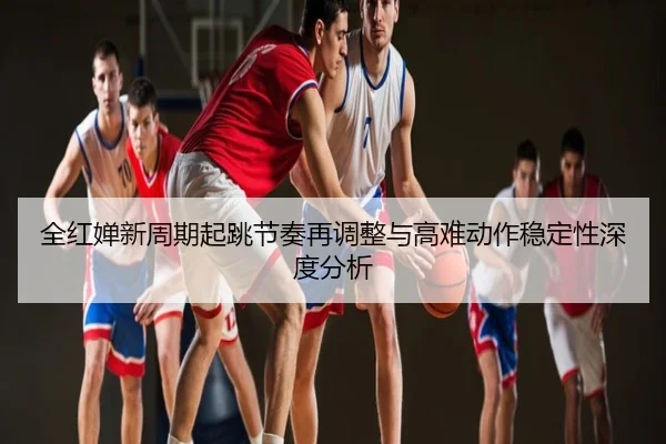 全红婵新周期起跳节奏再调整与高难动作稳定性深度分析
